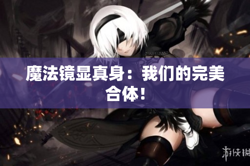 魔法镜显真身：我们的完美合体！