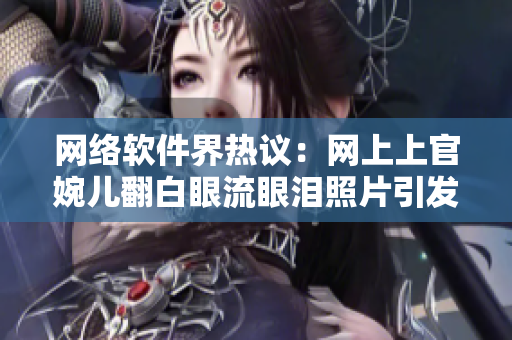 网络软件界热议：网上上官婉儿翻白眼流眼泪照片引发争议