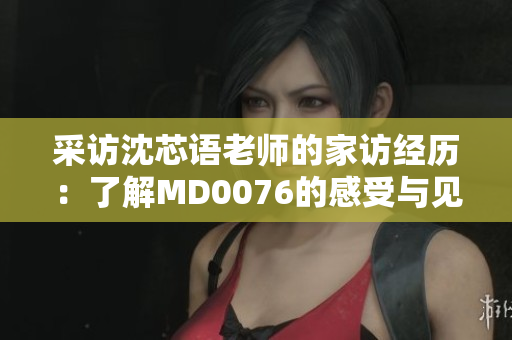 采访沈芯语老师的家访经历：了解MD0076的感受与见闻