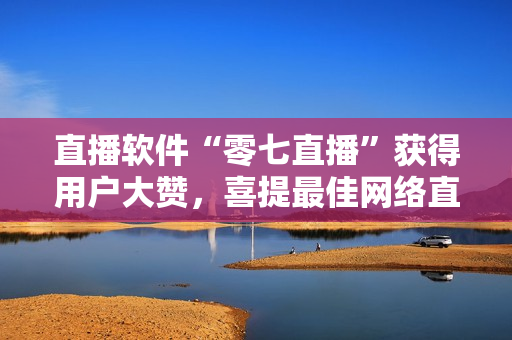 直播软件“零七直播”获得用户大赞，喜提最佳网络直播软件之一