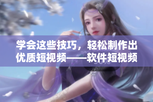 学会这些技巧，轻松制作出优质短视频——软件短视频制作技巧