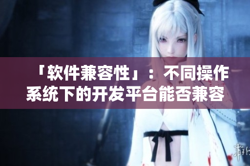 「软件兼容性」：不同操作系统下的开发平台能否兼容？