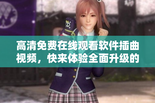 高清免费在线观看软件插曲视频，快来体验全面升级的浏览体验