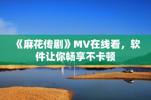 《麻花传剧》MV在线看，软件让你畅享不卡顿