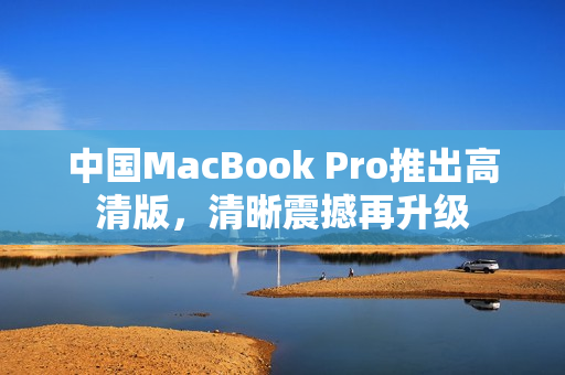 中国MacBook Pro推出高清版，清晰震撼再升级