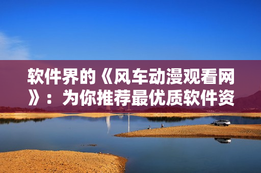 软件界的《风车动漫观看网》：为你推荐最优质软件资源