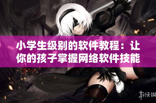 小学生级别的软件教程：让你的孩子掌握网络软件技能