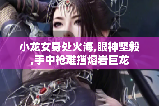 小龙女身处火海,眼神坚毅,手中枪难挡熔岩巨龙