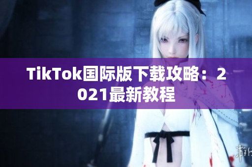 TikTok国际版下载攻略：2021最新教程
