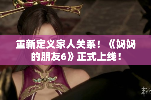 重新定义家人关系！《妈妈的朋友6》正式上线！