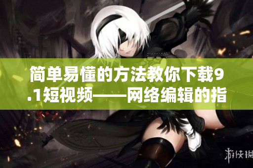 简单易懂的方法教你下载9.1短视频——网络编辑的指南