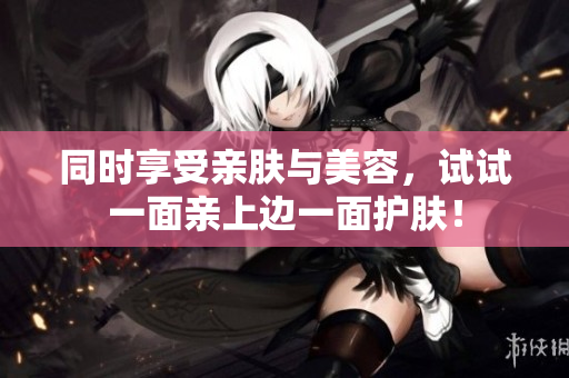 同时享受亲肤与美容，试试一面亲上边一面护肤！