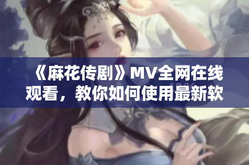 《麻花传剧》MV全网在线观看，教你如何使用最新软件优化观影体验