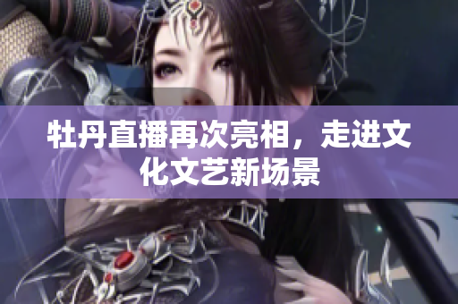 牡丹直播再次亮相，走进文化文艺新场景