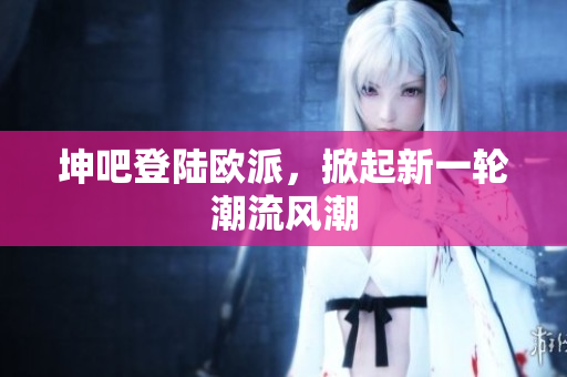 坤吧登陆欧派，掀起新一轮潮流风潮