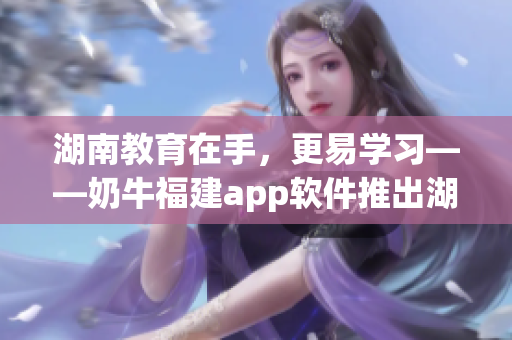 湖南教育在手，更易学习——奶牛福建app软件推出湖南教育导航