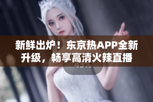 新鲜出炉！东京热APP全新升级，畅享高清火辣直播