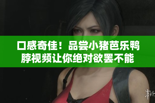 口感奇佳！品尝小猪芭乐鸭脖视频让你绝对欲罢不能