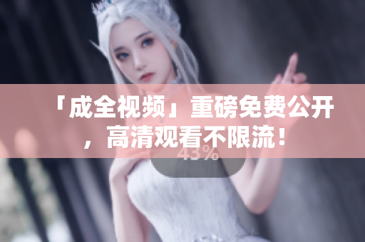 「成全视频」重磅免费公开，高清观看不限流！