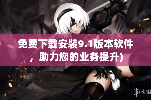 免费下载安装9.1版本软件，助力您的业务提升)