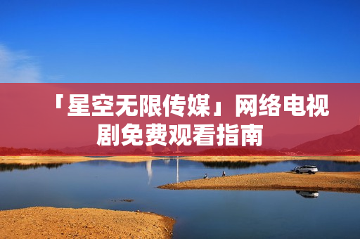 「星空无限传媒」网络电视剧免费观看指南