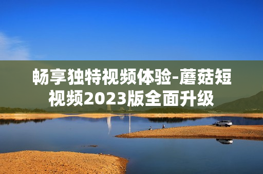 畅享独特视频体验-蘑菇短视频2023版全面升级
