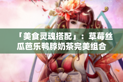 「美食灵魂搭配」：草莓丝瓜芭乐鸭脖奶茶完美组合