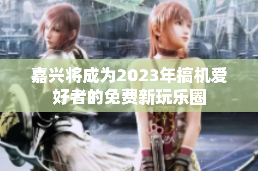 嘉兴将成为2023年搞机爱好者的免费新玩乐圈