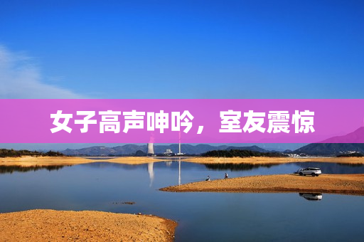 女子高声呻吟，室友震惊
