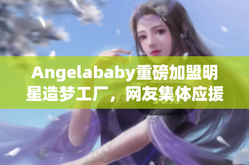 Angelababy重磅加盟明星造梦工厂，网友集体应援！