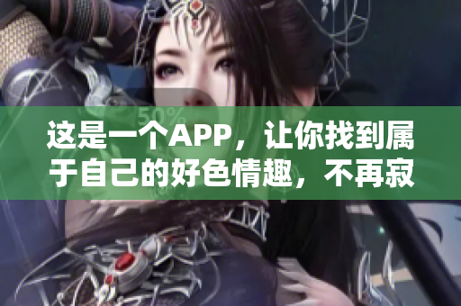 这是一个APP，让你找到属于自己的好色情趣，不再寂寞。
