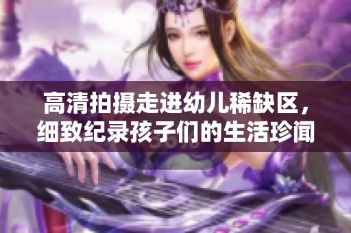 高清拍摄走进幼儿稀缺区，细致纪录孩子们的生活珍闻