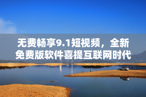 无费畅享9.1短视频，全新免费版软件喜提互联网时代
