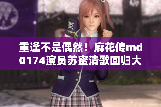 重逢不是偶然！麻花传md0174演员苏蜜清歌回归大银幕