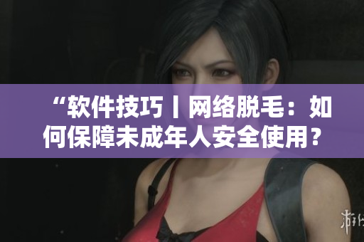 “软件技巧丨网络脱毛：如何保障未成年人安全使用？”