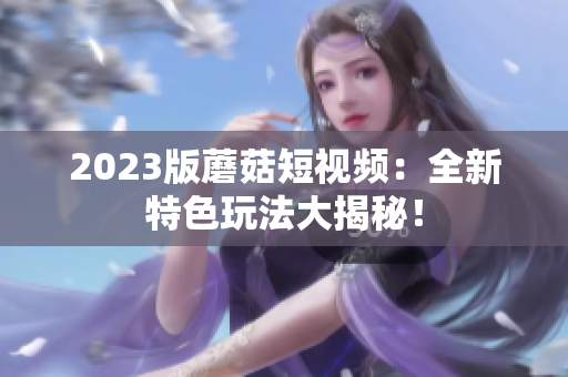 2023版蘑菇短视频：全新特色玩法大揭秘！