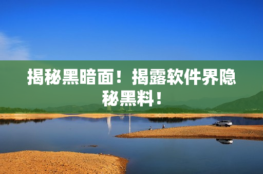 揭秘黑暗面！揭露软件界隐秘黑料！