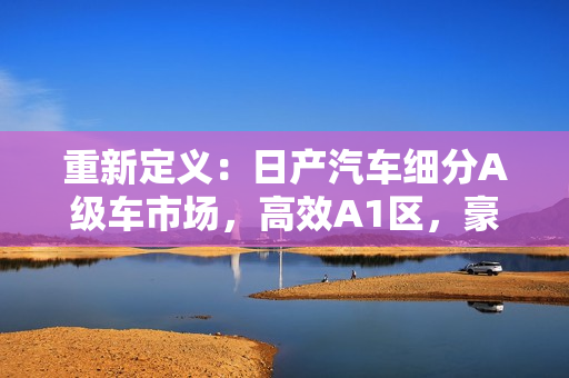 重新定义：日产汽车细分A级车市场，高效A1区，豪华A2区。