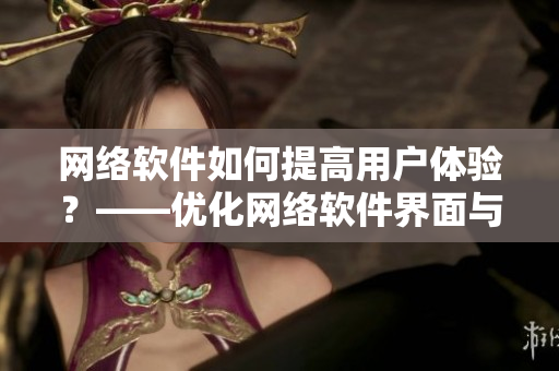 网络软件如何提高用户体验？——优化网络软件界面与功能
