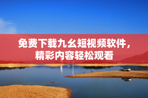 免费下载九幺短视频软件，精彩内容轻松观看