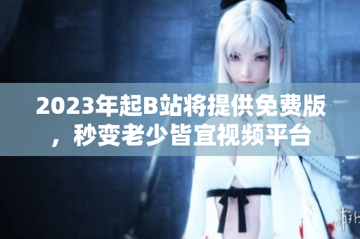 2023年起B站将提供免费版，秒变老少皆宜视频平台