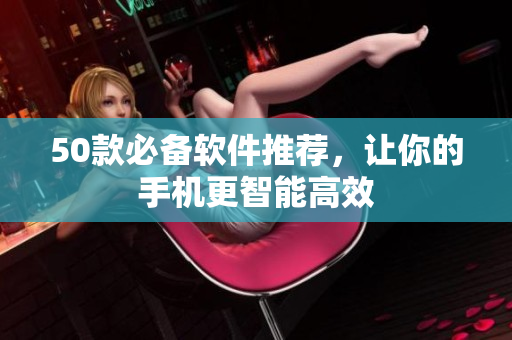 50款必备软件推荐，让你的手机更智能高效