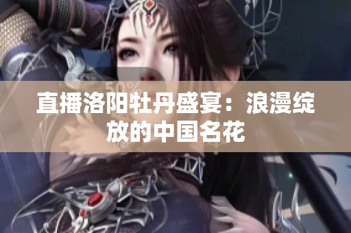直播洛阳牡丹盛宴：浪漫绽放的中国名花
