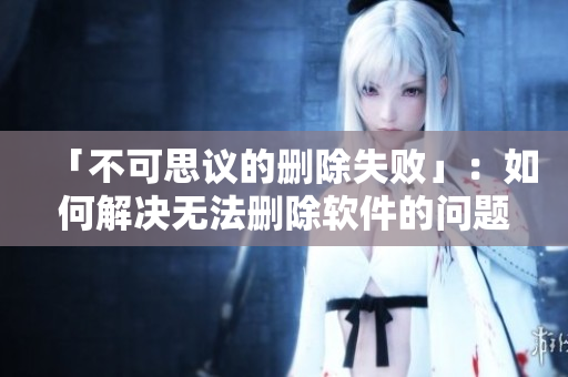 「不可思议的删除失败」：如何解决无法删除软件的问题