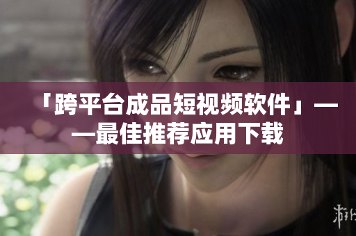 「跨平台成品短视频软件」——最佳推荐应用下载