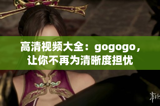 高清视频大全：gogogo，让你不再为清晰度担忧