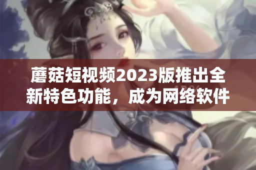 蘑菇短视频2023版推出全新特色功能，成为网络软件界的新宠