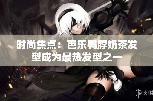 时尚焦点：芭乐鸭脖奶茶发型成为最热发型之一