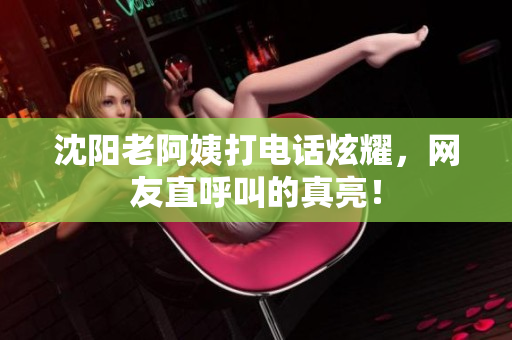 沈阳老阿姨打电话炫耀，网友直呼叫的真亮！