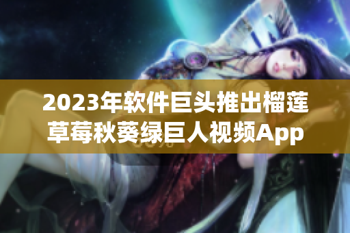 2023年软件巨头推出榴莲草莓秋葵绿巨人视频App